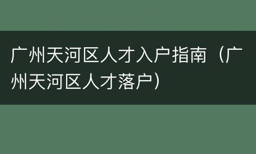 广州天河区人才入户指南（广州天河区人才落户）