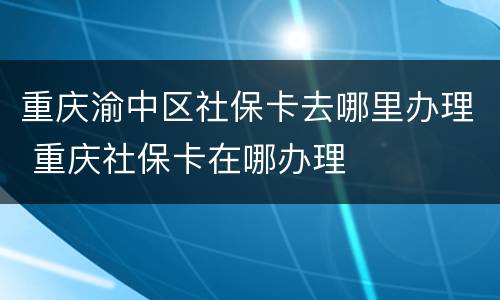 重庆渝中区社保卡去哪里办理 重庆社保卡在哪办理