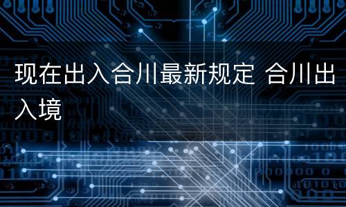 现在出入合川最新规定 合川出入境