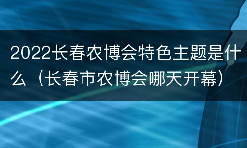 2022长春农博会特色主题是什么（长春市农博会哪天开幕）