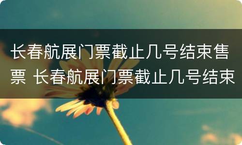 长春航展门票截止几号结束售票 长春航展门票截止几号结束售票了