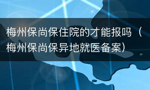 梅州保尚保住院的才能报吗（梅州保尚保异地就医备案）