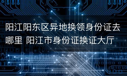 阳江阳东区异地换领身份证去哪里 阳江市身份证换证大厅