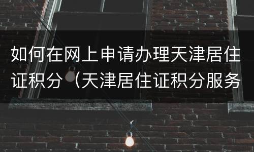 如何在网上申请办理天津居住证积分（天津居住证积分服务中心）