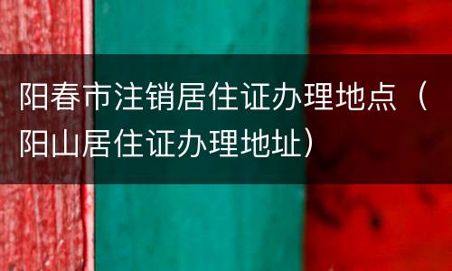 阳春市注销居住证办理地点（阳山居住证办理地址）