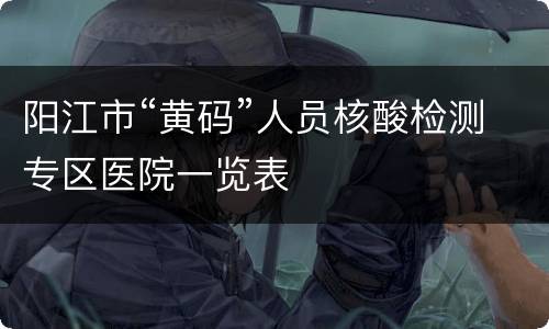 阳江市“黄码”人员核酸检测专区医院一览表