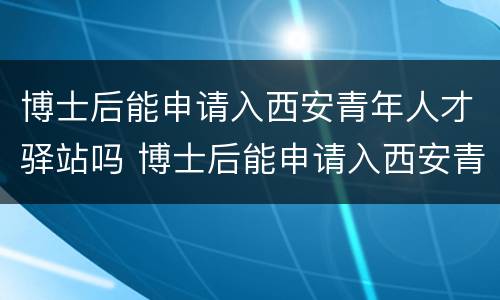 博士后能申请入西安青年人才驿站吗 博士后能申请入西安青年人才驿站吗知乎