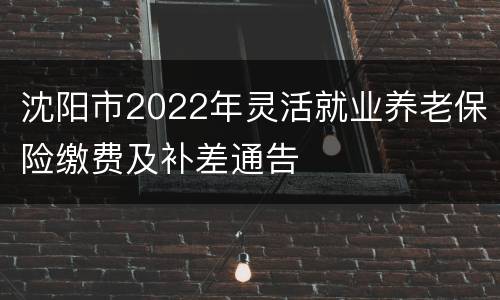沈阳市2022年灵活就业养老保险缴费及补差通告