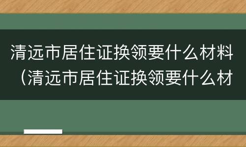清远市居住证换领要什么材料（清远市居住证换领要什么材料呀）