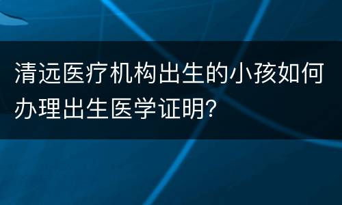 清远医疗机构出生的小孩如何办理出生医学证明？