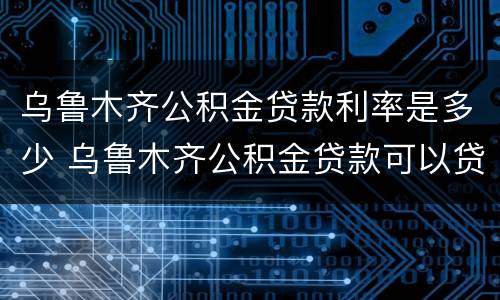 乌鲁木齐公积金贷款利率是多少 乌鲁木齐公积金贷款可以贷多少