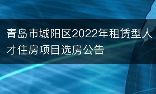 青岛市城阳区2022年租赁型人才住房项目选房公告