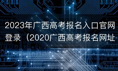 2023年广西高考报名入口官网登录（2020广西高考报名网址）