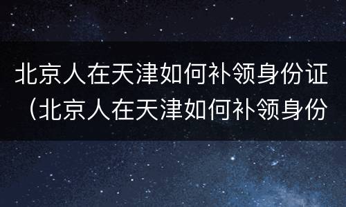 北京人在天津如何补领身份证（北京人在天津如何补领身份证照片）