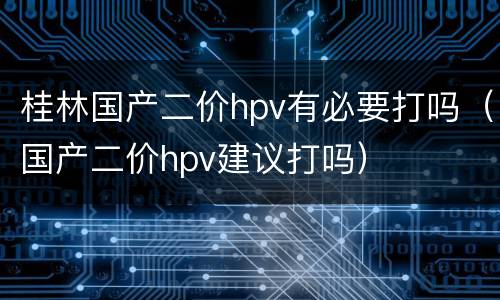 桂林国产二价hpv有必要打吗（国产二价hpv建议打吗）