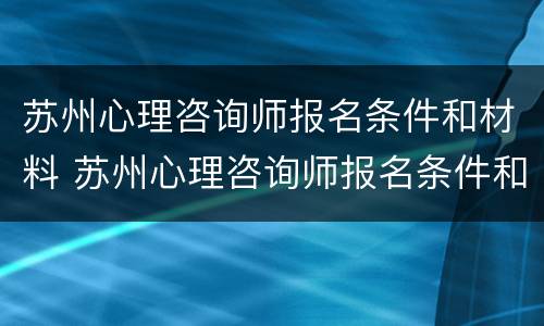 苏州心理咨询师报名条件和材料 苏州心理咨询师报名条件和材料要求