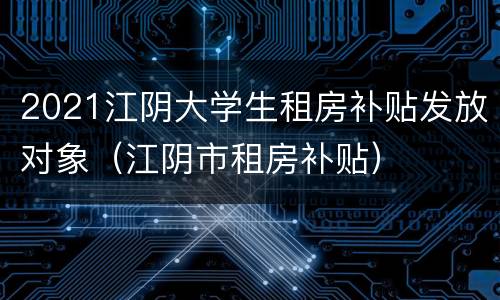 2021江阴大学生租房补贴发放对象（江阴市租房补贴）