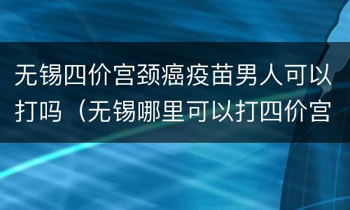 无锡四价宫颈癌疫苗男人可以打吗（无锡哪里可以打四价宫颈癌疫苗）
