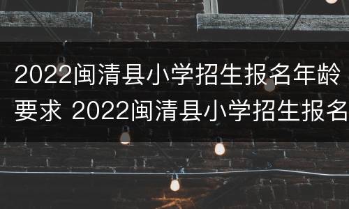 2022闽清县小学招生报名年龄要求 2022闽清县小学招生报名年龄要求多大