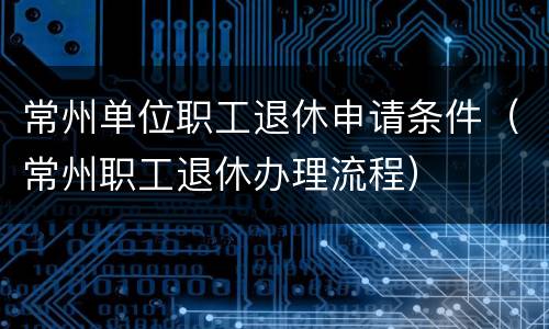 常州单位职工退休申请条件（常州职工退休办理流程）