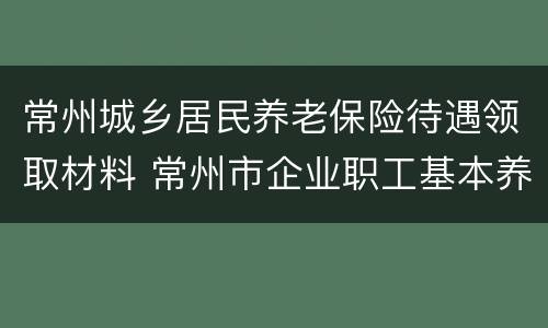 常州城乡居民养老保险待遇领取材料 常州市企业职工基本养老保险待遇申领表