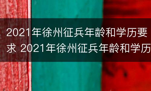 2021年徐州征兵年龄和学历要求 2021年徐州征兵年龄和学历要求表