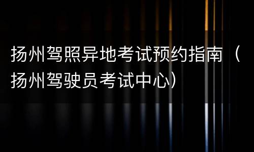 扬州驾照异地考试预约指南（扬州驾驶员考试中心）