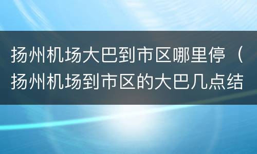 扬州机场大巴到市区哪里停（扬州机场到市区的大巴几点结束）
