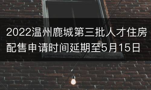 2022温州鹿城第三批人才住房配售申请时间延期至5月15日