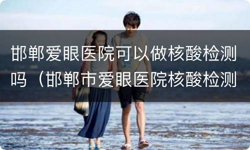 邯郸爱眼医院可以做核酸检测吗（邯郸市爱眼医院核酸检测）