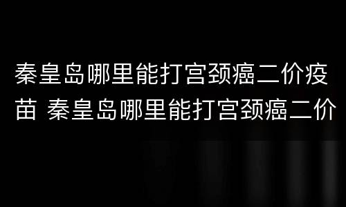 秦皇岛哪里能打宫颈癌二价疫苗 秦皇岛哪里能打宫颈癌二价疫苗针