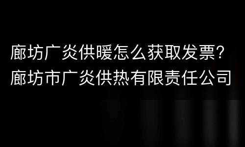 廊坊广炎供暖怎么获取发票? 廊坊市广炎供热有限责任公司