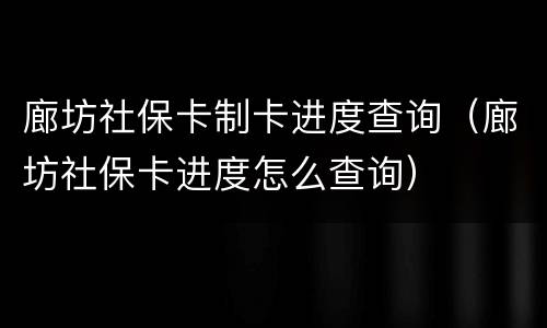 廊坊社保卡制卡进度查询（廊坊社保卡进度怎么查询）