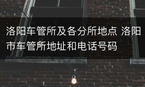 洛阳车管所及各分所地点 洛阳市车管所地址和电话号码