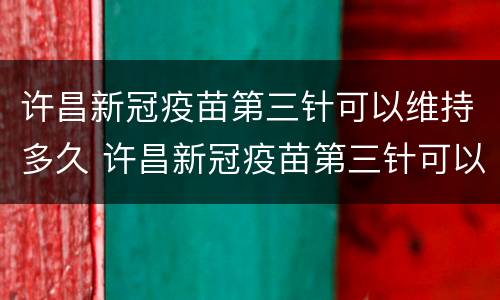 许昌新冠疫苗第三针可以维持多久 许昌新冠疫苗第三针可以维持多久打