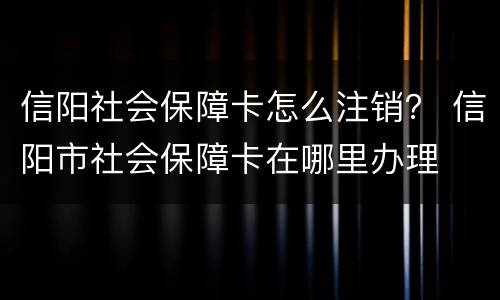 信阳社会保障卡怎么注销？ 信阳市社会保障卡在哪里办理