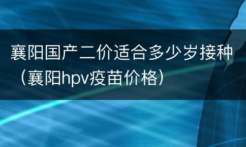襄阳国产二价适合多少岁接种（襄阳hpv疫苗价格）