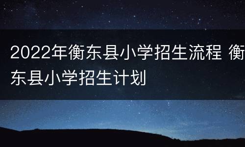 2022年衡东县小学招生流程 衡东县小学招生计划