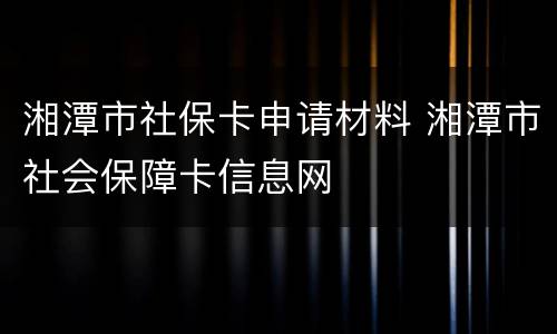 湘潭市社保卡申请材料 湘潭市社会保障卡信息网
