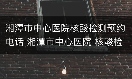 湘潭市中心医院核酸检测预约电话 湘潭市中心医院 核酸检测