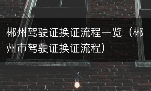 郴州驾驶证换证流程一览（郴州市驾驶证换证流程）