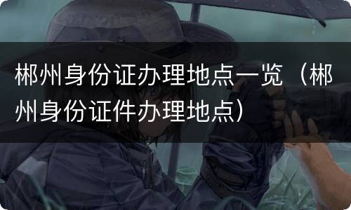 郴州身份证办理地点一览（郴州身份证件办理地点）