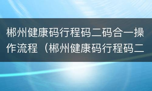 郴州健康码行程码二码合一操作流程（郴州健康码行程码二码合一操作流程图）