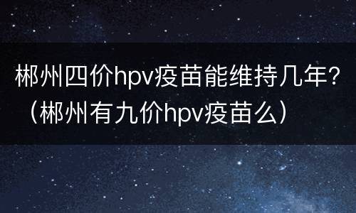 郴州四价hpv疫苗能维持几年？（郴州有九价hpv疫苗么）