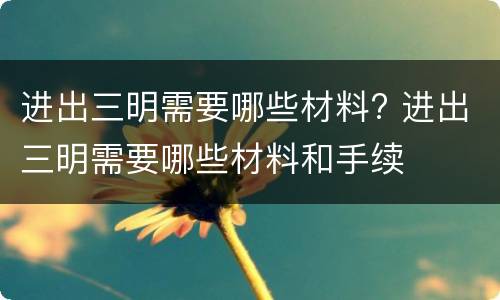 进出三明需要哪些材料? 进出三明需要哪些材料和手续