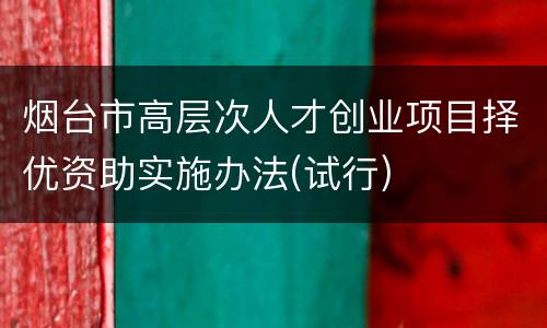 烟台市高层次人才创业项目择优资助实施办法(试行)