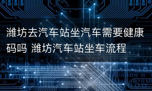 潍坊去汽车站坐汽车需要健康码吗 潍坊汽车站坐车流程