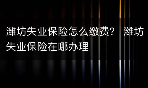 潍坊失业保险怎么缴费？ 潍坊失业保险在哪办理