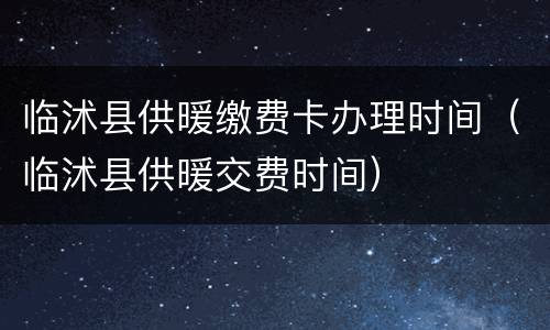 临沭县供暖缴费卡办理时间（临沭县供暖交费时间）
