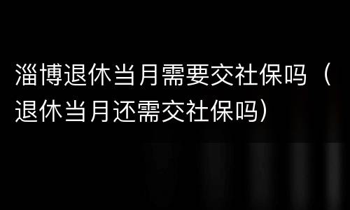 淄博退休当月需要交社保吗（退休当月还需交社保吗）